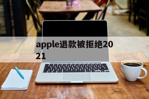apple退款被拒绝2021(2021年苹果退款被拒争议怎么处理)